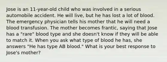 Jose is an 11-year-old child who was involved in a serious automobile accident. He will live, but he has lost a lot of blood. The emergency physician tells his mother that he will need a blood transfusion. The mother becomes frantic, saying that Jose has a "rare" blood type and she doesn't know if they will be able to match it. When you ask what type of blood he has, she answers "He has type AB blood." What is your best response to Jose's mother?