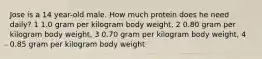 Jose is a 14 year-old male. How much protein does he need daily? 1 1.0 gram per kilogram body weight, 2 0.80 gram per kilogram body weight, 3 0.70 gram per kilogram body weight, 4 0.85 gram per kilogram body weight