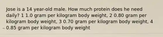 Jose is a 14 year-old male. How much protein does he need daily? 1 1.0 gram per kilogram body weight, 2 0.80 gram per kilogram body weight, 3 0.70 gram per kilogram body weight, 4 0.85 gram per kilogram body weight