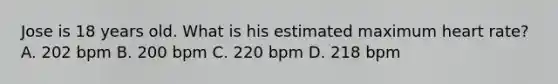 Jose is 18 years old. What is his estimated maximum heart rate? A. 202 bpm B. 200 bpm C. 220 bpm D. 218 bpm