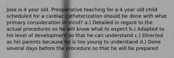 Jose is 4 year old. Preoperative teaching for a 4 year old child scheduled for a cardiac catheterization should be done with what primary consideration in mind? a.) Detailed in regard to the actual procedures so he will know what to expect b.) Adapted to his level of development so that he can understand c.) Directed as his parents because he is too young to understand d.) Done several days before the procedure so that he will be prepared