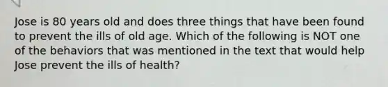 Jose is 80 years old and does three things that have been found to prevent the ills of old age. Which of the following is NOT one of the behaviors that was mentioned in the text that would help Jose prevent the ills of health?