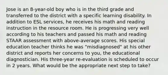 Jose is an 8-year-old boy who is in the third grade and transferred to the district with a specific learning disability. In addition to ESL services, he receives his math and reading instruction in the resource room. He is progressing very well according to his teachers and passed his math and reading STAAR assessment with above-average scores. His special education teacher thinks he was "misdiagnosed" at his other district and reports her concerns to you, the educational diagnostician. His three-year re-evaluation is scheduled to occur in 2 years. What would be the appropriate next step to take?