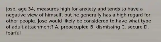 Jose, age 34, measures high for anxiety and tends to have a negative view of himself, but he generally has a high regard for other people. Jose would likely be considered to have what type of adult attachment? A. preoccupied B. dismissing C. secure D. fearful