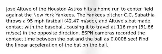 Jose Altuve of the Houston Astros hits a home run to center field against the New York Yankees. The Yankees pitcher C.C. Sabathia throws a 95 mph fastball (42.47 m/sec), and Altuve's bat made contact with the baseball, causing it to travel at 116 mph (51.86 m/sec) in the opposite direction. ESPN cameras recorded the contact time between the bat and the ball as 0.0008 sec! Find the linear acceleration of the bat on the ball.