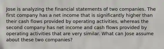 Jose is analyzing the financial statements of two companies. The first company has a net income that is significantly higher than their cash flows provided by operating activities, whereas the second company has net income and cash flows provided by operating activities that are very similar. What can Jose assume about these two companies?