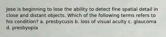 Jose is beginning to lose the ability to detect fine spatial detail in close and distant objects. Which of the following terms refers to his condition? a. presbycusis b. loss of visual acuity c. glaucoma d. presbyopia