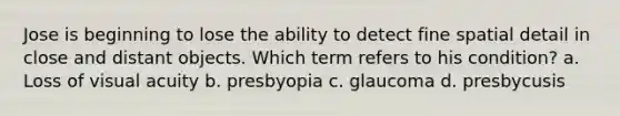 Jose is beginning to lose the ability to detect fine spatial detail in close and distant objects. Which term refers to his condition? a. Loss of visual acuity b. presbyopia c. glaucoma d. presbycusis