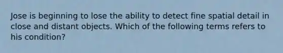 Jose is beginning to lose the ability to detect fine spatial detail in close and distant objects. Which of the following terms refers to his condition?