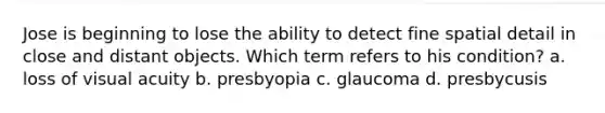 Jose is beginning to lose the ability to detect fine spatial detail in close and distant objects. Which term refers to his condition? a. loss of <a href='https://www.questionai.com/knowledge/kkkLXogZ32-visual-acuity' class='anchor-knowledge'>visual acuity</a> b. presbyopia c. glaucoma d. presbycusis