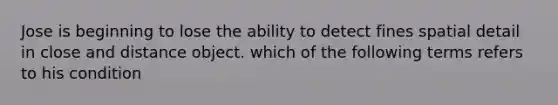 Jose is beginning to lose the ability to detect fines spatial detail in close and distance object. which of the following terms refers to his condition