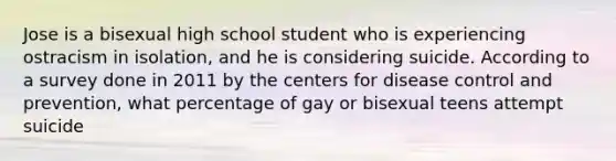 Jose is a bisexual high school student who is experiencing ostracism in isolation, and he is considering suicide. According to a survey done in 2011 by the centers for disease control and prevention, what percentage of gay or bisexual teens attempt suicide