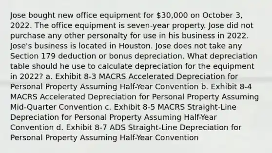 Jose bought new office equipment for 30,000 on October 3, 2022. The office equipment is seven-year property. Jose did not purchase any other personalty for use in his business in 2022. Jose's business is located in Houston. Jose does not take any Section 179 deduction or bonus depreciation. What depreciation table should he use to calculate depreciation for the equipment in 2022? a. Exhibit 8-3 MACRS Accelerated Depreciation for Personal Property Assuming Half-Year Convention b. Exhibit 8-4 MACRS Accelerated Depreciation for Personal Property Assuming Mid-Quarter Convention c. Exhibit 8-5 MACRS Straight-Line Depreciation for Personal Property Assuming Half-Year Convention d. Exhibit 8-7 ADS Straight-Line Depreciation for Personal Property Assuming Half-Year Convention