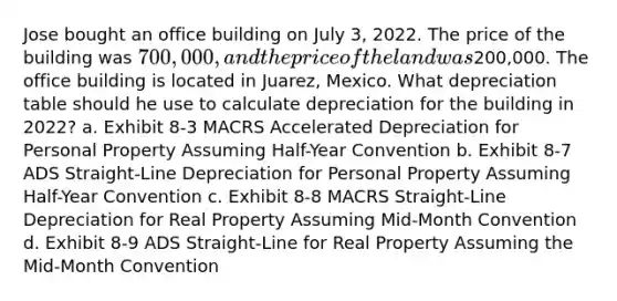 Jose bought an office building on July 3, 2022. The price of the building was 700,000, and the price of the land was200,000. The office building is located in Juarez, Mexico. What depreciation table should he use to calculate depreciation for the building in 2022? a. Exhibit 8-3 MACRS Accelerated Depreciation for Personal Property Assuming Half-Year Convention b. Exhibit 8-7 ADS Straight-Line Depreciation for Personal Property Assuming Half-Year Convention c. Exhibit 8-8 MACRS Straight-Line Depreciation for Real Property Assuming Mid-Month Convention d. Exhibit 8-9 ADS Straight-Line for Real Property Assuming the Mid-Month Convention