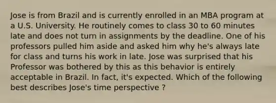 Jose is from Brazil and is currently enrolled in an MBA program at a U.S. University. He routinely comes to class 30 to 60 minutes late and does not turn in assignments by the deadline. One of his professors pulled him aside and asked him why he's always late for class and turns his work in late. Jose was surprised that his Professor was bothered by this as this behavior is entirely acceptable in Brazil. In fact, it's expected. Which of the following best describes Jose's time perspective ?