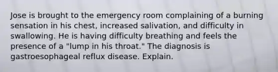 Jose is brought to the emergency room complaining of a burning sensation in his chest, increased salivation, and difficulty in swallowing. He is having difficulty breathing and feels the presence of a "lump in his throat." The diagnosis is gastroesophageal reflux disease. Explain.