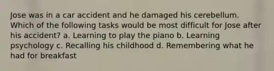 Jose was in a car accident and he damaged his cerebellum. Which of the following tasks would be most difficult for Jose after his accident? a. Learning to play the piano b. Learning psychology c. Recalling his childhood d. Remembering what he had for breakfast