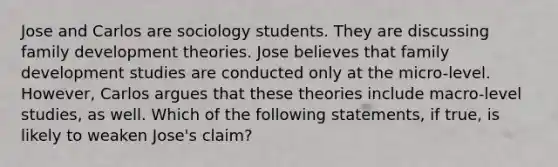 Jose and Carlos are sociology students. They are discussing family development theories. Jose believes that family development studies are conducted only at the micro-level. However, Carlos argues that these theories include macro-level studies, as well. Which of the following statements, if true, is likely to weaken Jose's claim?