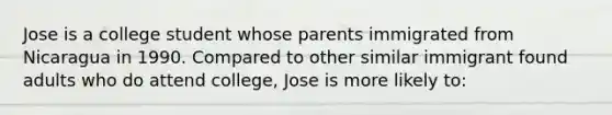 Jose is a college student whose parents immigrated from Nicaragua in 1990. Compared to other similar immigrant found adults who do attend college, Jose is more likely to: