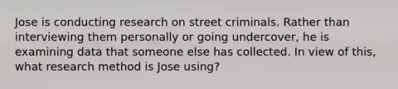 Jose is conducting research on street criminals. Rather than interviewing them personally or going undercover, he is examining data that someone else has collected. In view of this, what research method is Jose using?