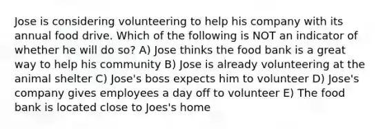 Jose is considering volunteering to help his company with its annual food drive. Which of the following is NOT an indicator of whether he will do so? A) Jose thinks the food bank is a great way to help his community B) Jose is already volunteering at the animal shelter C) Jose's boss expects him to volunteer D) Jose's company gives employees a day off to volunteer E) The food bank is located close to Joes's home