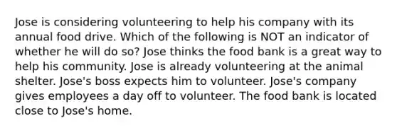 Jose is considering volunteering to help his company with its annual food drive. Which of the following is NOT an indicator of whether he will do so? Jose thinks the food bank is a great way to help his community. Jose is already volunteering at the animal shelter. Jose's boss expects him to volunteer. Jose's company gives employees a day off to volunteer. The food bank is located close to Jose's home.