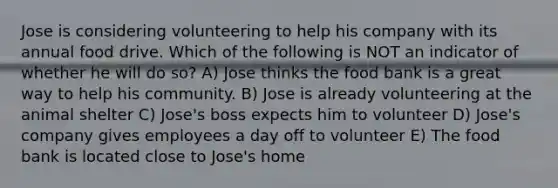 Jose is considering volunteering to help his company with its annual food drive. Which of the following is NOT an indicator of whether he will do so? A) Jose thinks the food bank is a great way to help his community. B) Jose is already volunteering at the animal shelter C) Jose's boss expects him to volunteer D) Jose's company gives employees a day off to volunteer E) The food bank is located close to Jose's home