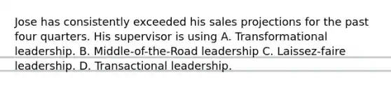 Jose has consistently exceeded his sales projections for the past four quarters. His supervisor is using A. Transformational leadership. B. Middle-of-the-Road leadership C. Laissez-faire leadership. D. Transactional leadership.