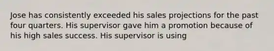 Jose has consistently exceeded his sales projections for the past four quarters. His supervisor gave him a promotion because of his high sales success. His supervisor is using