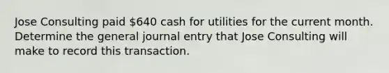 Jose Consulting paid 640 cash for utilities for the current month. Determine the general journal entry that Jose Consulting will make to record this transaction.