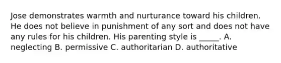 Jose demonstrates warmth and nurturance toward his children. He does not believe in punishment of any sort and does not have any rules for his children. His parenting style is _____. A. neglecting B. permissive C. authoritarian D. authoritative