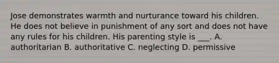 Jose demonstrates warmth and nurturance toward his children. He does not believe in punishment of any sort and does not have any rules for his children. His parenting style is ___. A. authoritarian B. authoritative C. neglecting D. permissive