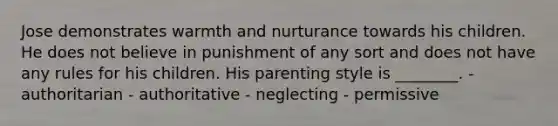 Jose demonstrates warmth and nurturance towards his children. He does not believe in punishment of any sort and does not have any rules for his children. His parenting style is ________. - authoritarian - authoritative - neglecting - permissive