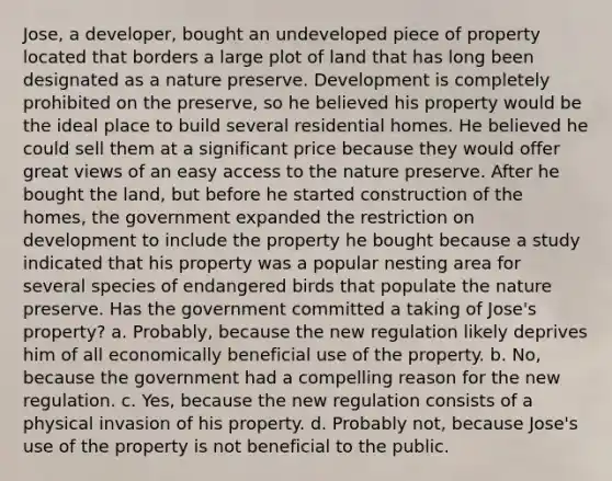 Jose, a developer, bought an undeveloped piece of property located that borders a large plot of land that has long been designated as a nature preserve. Development is completely prohibited on the preserve, so he believed his property would be the ideal place to build several residential homes. He believed he could sell them at a significant price because they would offer great views of an easy access to the nature preserve. After he bought the land, but before he started construction of the homes, the government expanded the restriction on development to include the property he bought because a study indicated that his property was a popular nesting area for several species of endangered birds that populate the nature preserve. Has the government committed a taking of Jose's property? a. Probably, because the new regulation likely deprives him of all economically beneficial use of the property. b. No, because the government had a compelling reason for the new regulation. c. Yes, because the new regulation consists of a physical invasion of his property. d. Probably not, because Jose's use of the property is not beneficial to the public.