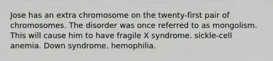 Jose has an extra chromosome on the twenty-first pair of chromosomes. The disorder was once referred to as mongolism. This will cause him to have fragile X syndrome. sickle-cell anemia. Down syndrome. hemophilia.