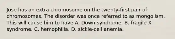 Jose has an extra chromosome on the twenty-first pair of chromosomes. The disorder was once referred to as mongolism. This will cause him to have A. Down syndrome. B. fragile X syndrome. C. hemophilia. D. sickle-cell anemia.