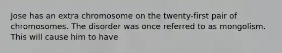 Jose has an extra chromosome on the twenty-first pair of chromosomes. The disorder was once referred to as mongolism. This will cause him to have