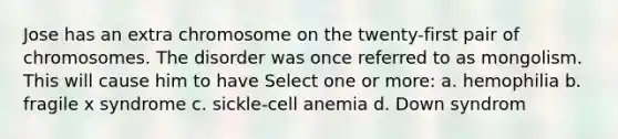 Jose has an extra chromosome on the twenty-first pair of chromosomes. The disorder was once referred to as mongolism. This will cause him to have Select one or more: a. hemophilia b. fragile x syndrome c. sickle-cell anemia d. Down syndrom