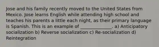 Jose and his family recently moved to the United States from Mexico. Jose learns English while attending high school and teaches his parents a little each night, as their primary language is Spanish. This is an example of ______________. a) Anticipatory socialization b) Reverse socialization c) Re-socialization d) Reintegration