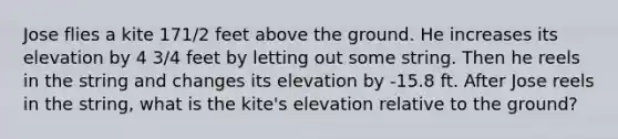 Jose flies a kite 171/2 feet above the ground. He increases its elevation by 4 3/4 feet by letting out some string. Then he reels in the string and changes its elevation by -15.8 ft. After Jose reels in the string, what is the kite's elevation relative to the ground?