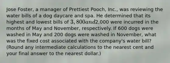 Jose​ Foster, a manager of Prettiest​ Pooch, Inc., was reviewing the water bills of a dog daycare and spa. He determined that its highest and lowest bills of​ 3,800 and​2,000 were incurred in the months of May and​ November, respectively. If 600 dogs were washed in May and 200 dogs were washed in​ November, what was the fixed cost associated with the​ company's water​ bill? (Round any intermediate calculations to the nearest cent and your final answer to the nearest​ dollar.)