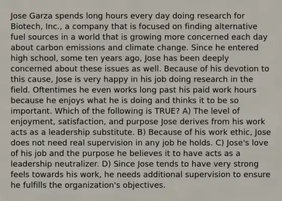 Jose Garza spends long hours every day doing research for Biotech, Inc., a company that is focused on finding alternative fuel sources in a world that is growing more concerned each day about carbon emissions and climate change. Since he entered high school, some ten years ago, Jose has been deeply concerned about these issues as well. Because of his devotion to this cause, Jose is very happy in his job doing research in the field. Oftentimes he even works long past his paid work hours because he enjoys what he is doing and thinks it to be so important. Which of the following is TRUE? A) The level of enjoyment, satisfaction, and purpose Jose derives from his work acts as a leadership substitute. B) Because of his work ethic, Jose does not need real supervision in any job he holds. C) Jose's love of his job and the purpose he believes it to have acts as a leadership neutralizer. D) Since Jose tends to have very strong feels towards his work, he needs additional supervision to ensure he fulfills the organization's objectives.