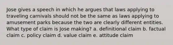 Jose gives a speech in which he argues that laws applying to traveling carnivals should not be the same as laws applying to amusement parks because the two are clearly different entities. What type of claim is Jose making? a. definitional claim b. factual claim c. policy claim d. value claim e. attitude claim