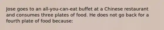 Jose goes to an all-you-can-eat buffet at a Chinese restaurant and consumes three plates of food. He does not go back for a fourth plate of food because: