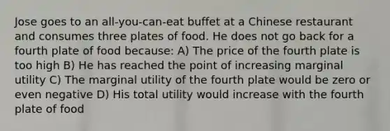 Jose goes to an all-you-can-eat buffet at a Chinese restaurant and consumes three plates of food. He does not go back for a fourth plate of food because: A) The price of the fourth plate is too high B) He has reached the point of increasing marginal utility C) The marginal utility of the fourth plate would be zero or even negative D) His total utility would increase with the fourth plate of food