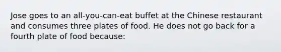 Jose goes to an all-you-can-eat buffet at the Chinese restaurant and consumes three plates of food. He does not go back for a fourth plate of food because: