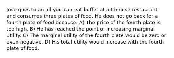 Jose goes to an all-you-can-eat buffet at a Chinese restaurant and consumes three plates of food. He does not go back for a fourth plate of food because: A) The price of the fourth plate is too high. B) He has reached the point of increasing marginal utility. C) The marginal utility of the fourth plate would be zero or even negative. D) His total utility would increase with the fourth plate of food.