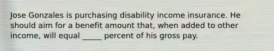 Jose Gonzales is purchasing disability income insurance. He should aim for a benefit amount that, when added to other income, will equal _____ percent of his gross pay.