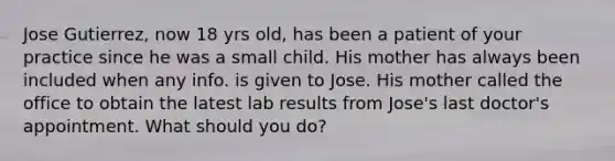 Jose Gutierrez, now 18 yrs old, has been a patient of your practice since he was a small child. His mother has always been included when any info. is given to Jose. His mother called the office to obtain the latest lab results from Jose's last doctor's appointment. What should you do?