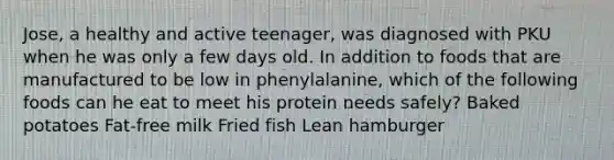 Jose, a healthy and active teenager, was diagnosed with PKU when he was only a few days old. In addition to foods that are manufactured to be low in phenylalanine, which of the following foods can he eat to meet his protein needs safely? Baked potatoes Fat-free milk Fried fish Lean hamburger